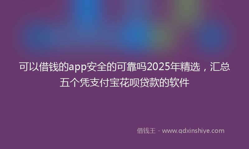 可以借钱的app安全的可靠吗2025年精选，汇总五个凭支付宝花呗贷款的软件