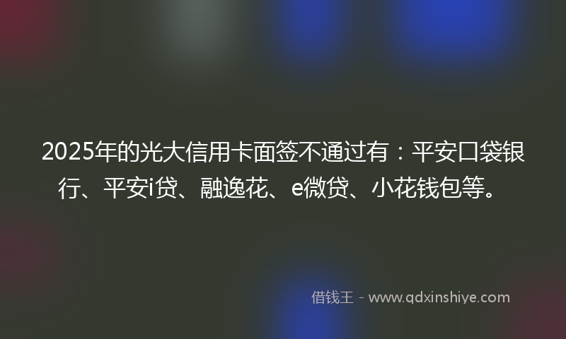 2025年的光大信用卡面签不通过有：平安口袋银行、平安i贷、融逸花、e微贷、小花钱包等。