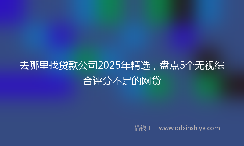 去哪里找贷款公司2025年精选，盘点5个无视综合评分不足的网贷