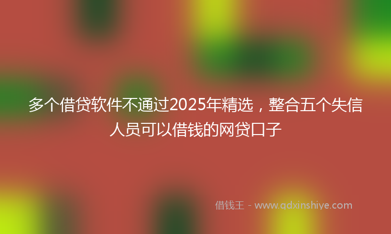 多个借贷软件不通过2025年精选，整合五个失信人员可以借钱的网贷口子