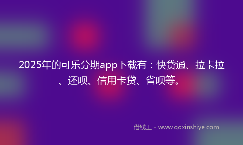 2025年的可乐分期app下载有：快贷通、拉卡拉、还呗、信用卡贷、省呗等。