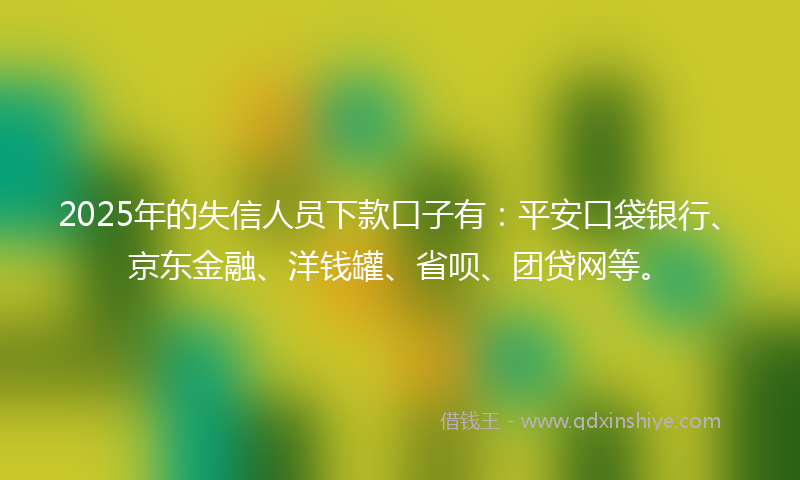 2025年的失信人员下款口子有：平安口袋银行、京东金融、洋钱罐、省呗、团贷网等。