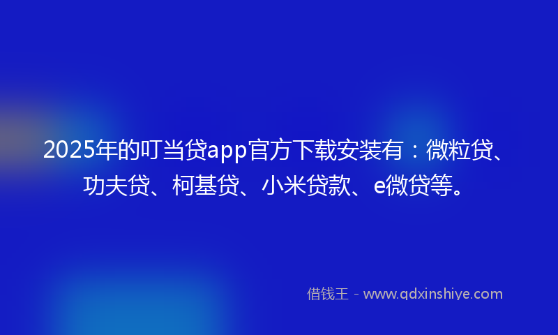 2025年的叮当贷app官方下载安装有：微粒贷、功夫贷、柯基贷、小米贷款、e微贷等。