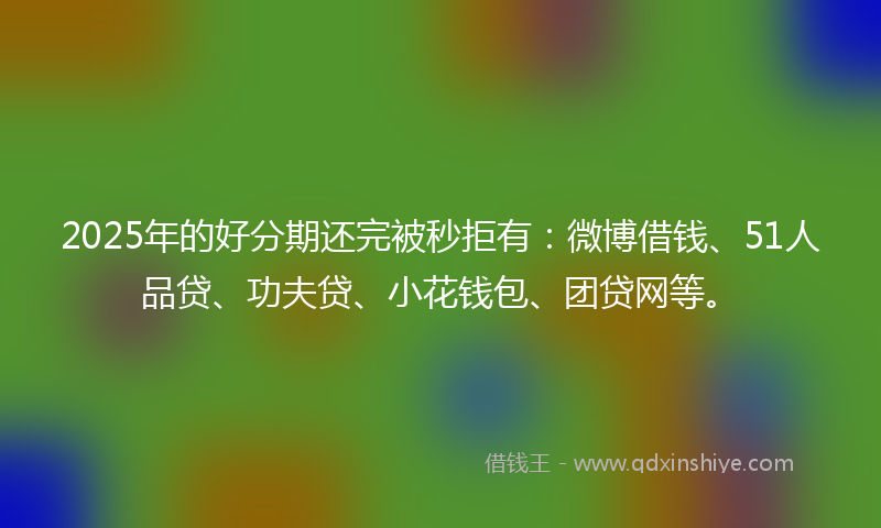 2025年的好分期还完被秒拒有：微博借钱、51人品贷、功夫贷、小花钱包、团贷网等。