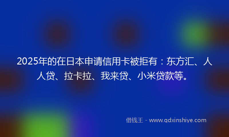 2025年的在日本申请信用卡被拒有：东方汇、人人贷、拉卡拉、我来贷、小米贷款等。
