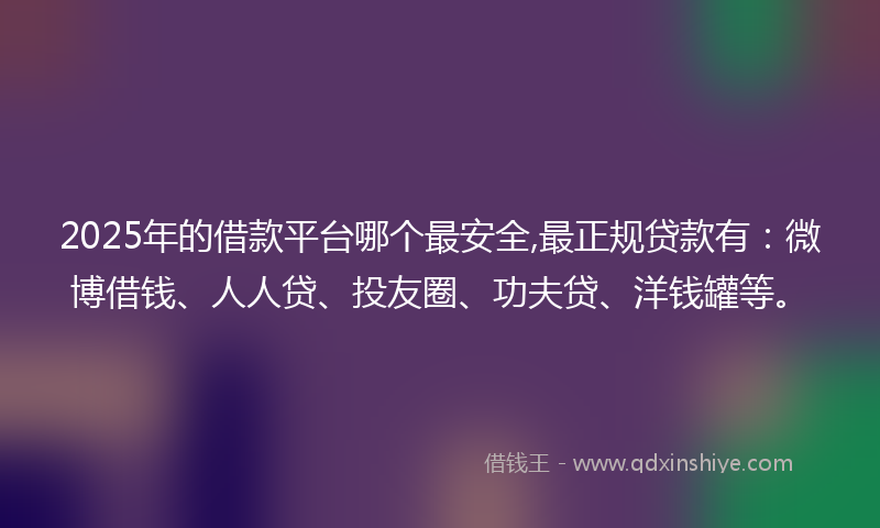 2025年的借款平台哪个最安全,最正规贷款有：微博借钱、人人贷、投友圈、功夫贷、洋钱罐等。