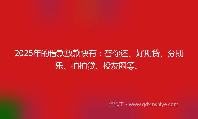 2025年的借款放款快有：替你还、好期贷、分期乐、拍拍贷、投友圈等。