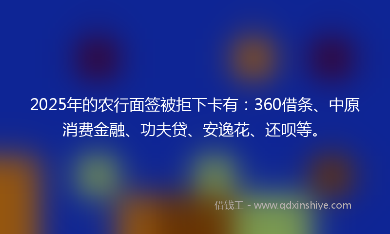 2025年的农行面签被拒下卡有：360借条、中原消费金融、功夫贷、安逸花、还呗等。