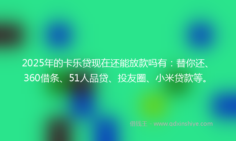 2025年的卡乐贷现在还能放款吗有：替你还、360借条、51人品贷、投友圈、小米贷款等。