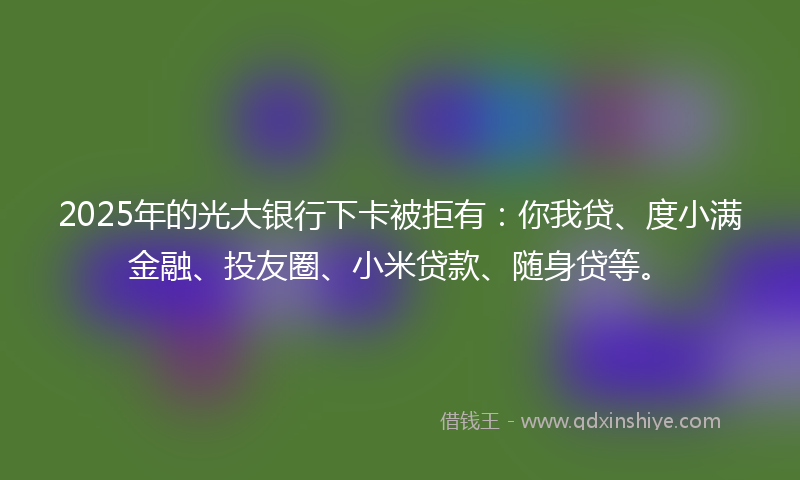 2025年的光大银行下卡被拒有：你我贷、度小满金融、投友圈、小米贷款、随身贷等。