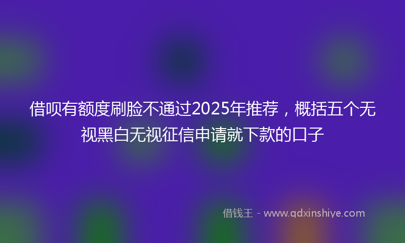 借呗有额度刷脸不通过2025年推荐，概括五个无视黑白无视征信申请就下款的口子
