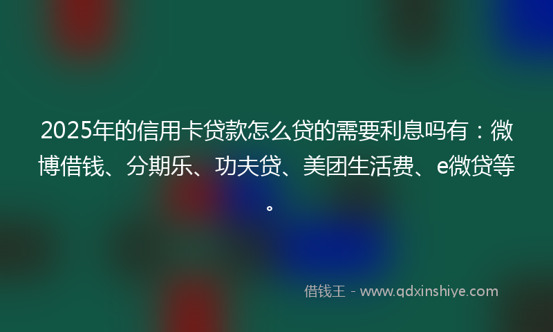 2025年的信用卡贷款怎么贷的需要利息吗有：微博借钱、分期乐、功夫贷、美团生活费、e微贷等。