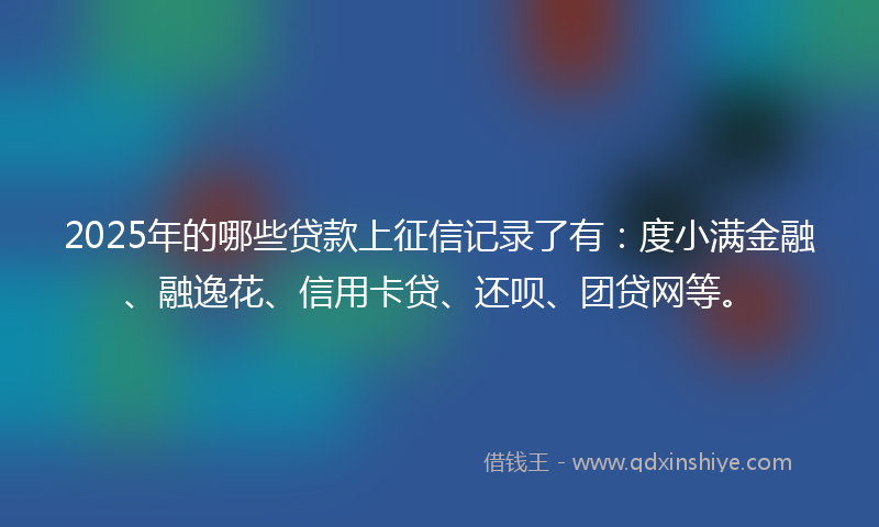 2025年的哪些贷款上征信记录了有：度小满金融、融逸花、信用卡贷、还呗、团贷网等。