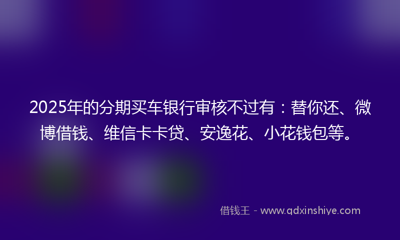 2025年的分期买车银行审核不过有:替你还、微博借钱、维信卡卡贷、安逸花、小花钱包等。