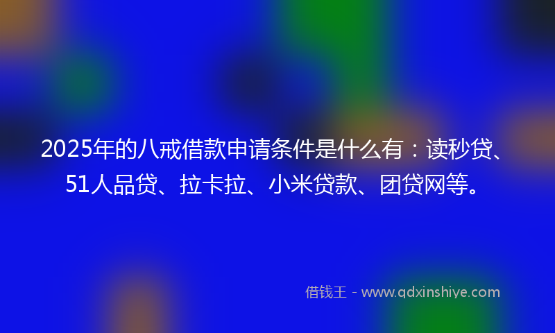 2025年的八戒借款申请条件是什么有：读秒贷、51人品贷、拉卡拉、小米贷款、团贷网等。