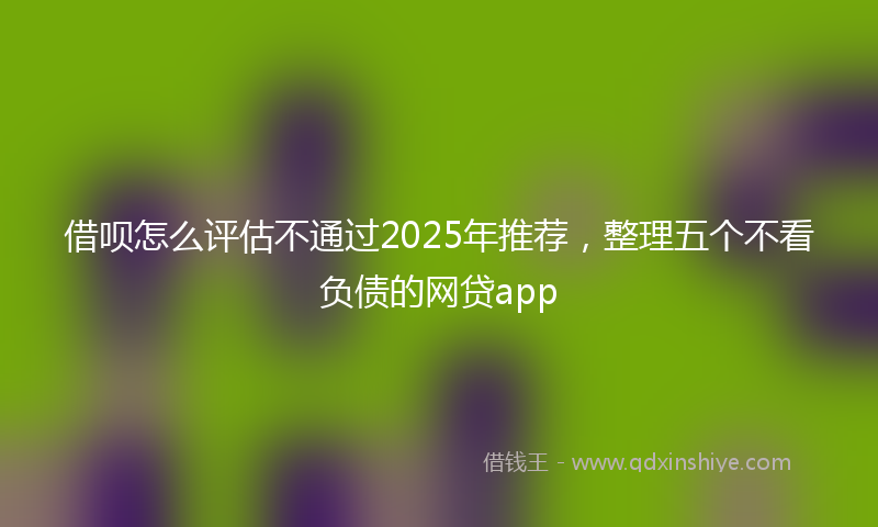 借呗怎么评估不通过2025年推荐，整理五个不看负债的网贷app