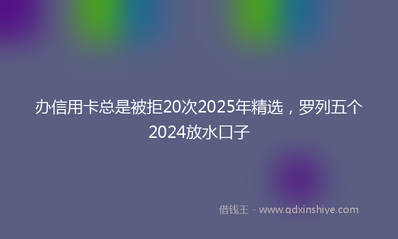 办信用卡总是被拒20次2025年精选，罗列五个2024放水口子