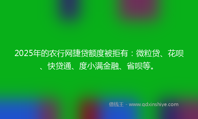 2025年的农行网捷贷额度被拒有：微粒贷、花呗、快贷通、度小满金融、省呗等。