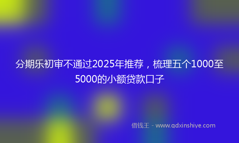 分期乐初审不通过2025年推荐，梳理五个1000至5000的小额贷款口子