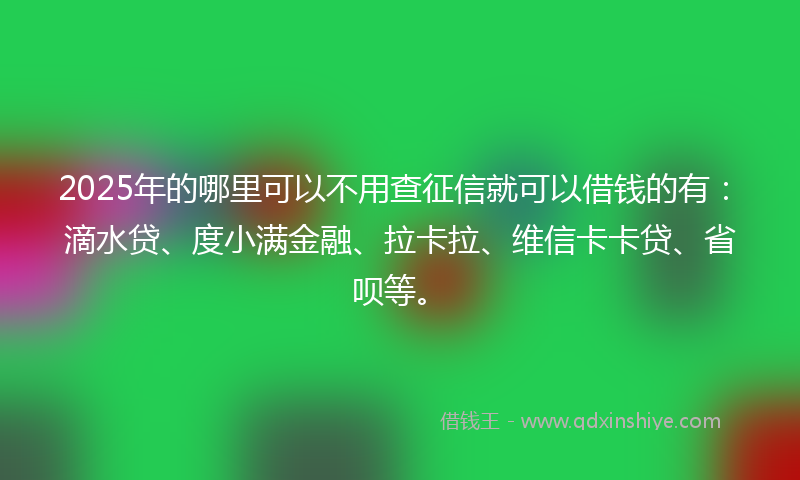 2025年的哪里可以不用查征信就可以借钱的有：滴水贷、度小满金融、拉卡拉、维信卡卡贷、省呗等。