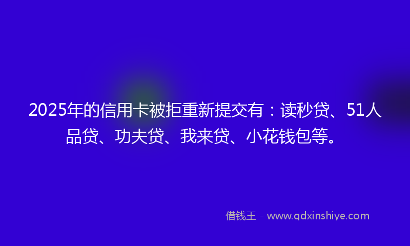2025年的信用卡被拒重新提交有：读秒贷、51人品贷、功夫贷、我来贷、小花钱包等。