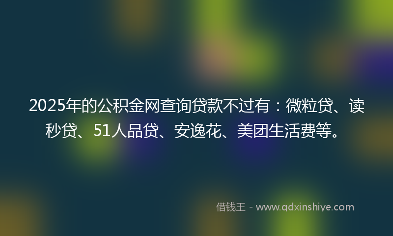 2025年的公积金网查询贷款不过有：微粒贷、读秒贷、51人品贷、安逸花、美团生活费等。