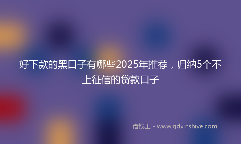 好下款的黑口子有哪些2025年推荐，归纳5个不上征信的贷款口子