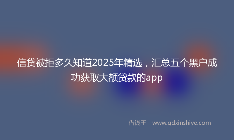 信贷被拒多久知道2025年精选，汇总五个黑户成功获取大额贷款的app