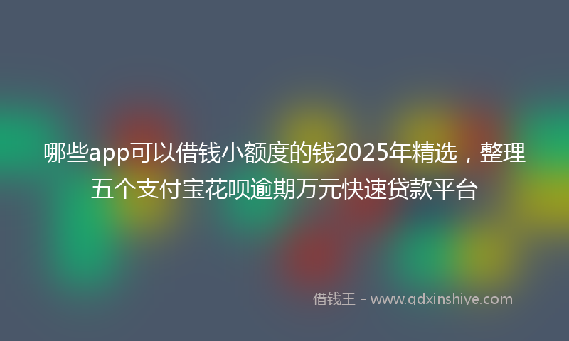 哪些app可以借钱小额度的钱2025年精选，整理五个支付宝花呗逾期万元快速贷款平台