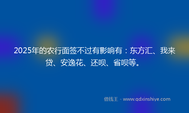 2025年的农行面签不过有影响有：东方汇、我来贷、安逸花、还呗、省呗等。