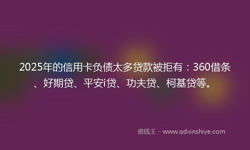 2025年的信用卡负债太多贷款被拒有：360借条、好期贷、平安i贷、功夫贷、柯基贷等。