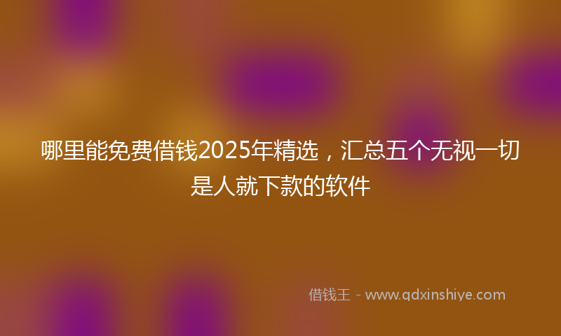 哪里能免费借钱2025年精选，汇总五个无视一切是人就下款的软件