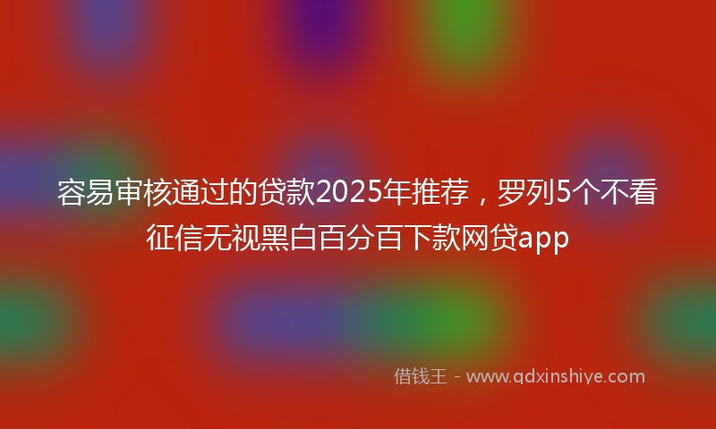 容易审核通过的贷款2025年推荐，罗列5个不看征信无视黑白百分百下款网贷app