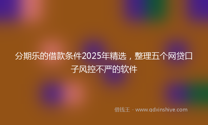 分期乐的借款条件2025年精选，整理五个网贷口子风控不严的软件