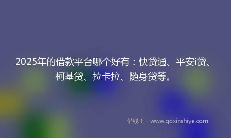 2025年的借款平台哪个好有：快贷通、平安i贷、柯基贷、拉卡拉、随身贷等。