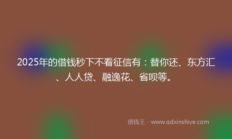 2025年的借钱秒下不看征信有：替你还、东方汇、人人贷、融逸花、省呗等。