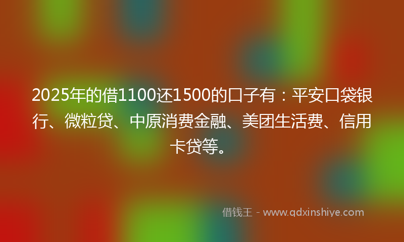 2025年的借1100还1500的口子有：平安口袋银行、微粒贷、中原消费金融、美团生活费、信用卡贷等。