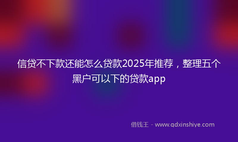 信贷不下款还能怎么贷款2025年推荐，整理五个黑户可以下的贷款app