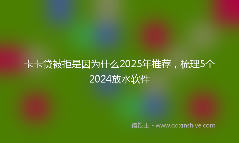 卡卡贷被拒是因为什么2025年推荐，梳理5个2024放水软件