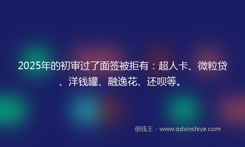 2025年的初审过了面签被拒有：超人卡、微粒贷、洋钱罐、融逸花、还呗等。