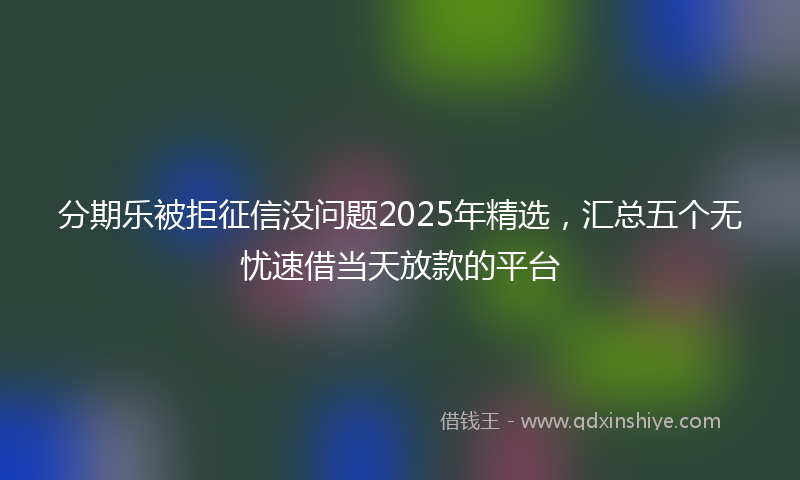 分期乐被拒征信没问题2025年精选，汇总五个无忧速借当天放款的平台