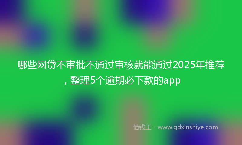 哪些网贷不审批不通过审核就能通过2025年推荐，整理5个逾期必下款的app