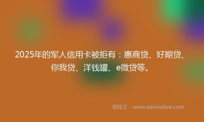 2025年的军人信用卡被拒有：惠商贷、好期贷、你我贷、洋钱罐、e微贷等。