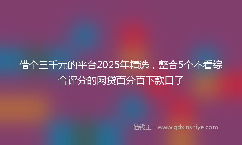 借个三千元的平台2025年精选，整合5个不看综合评分的网贷百分百下款口子