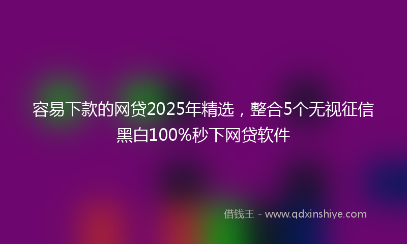 容易下款的网贷2025年精选，整合5个无视征信黑白100%秒下网贷软件