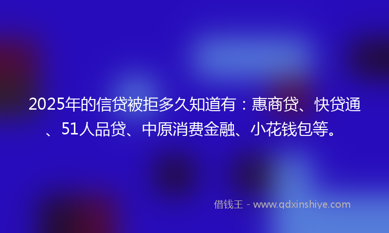 2025年的信贷被拒多久知道有：惠商贷、快贷通、51人品贷、中原消费金融、小花钱包等。