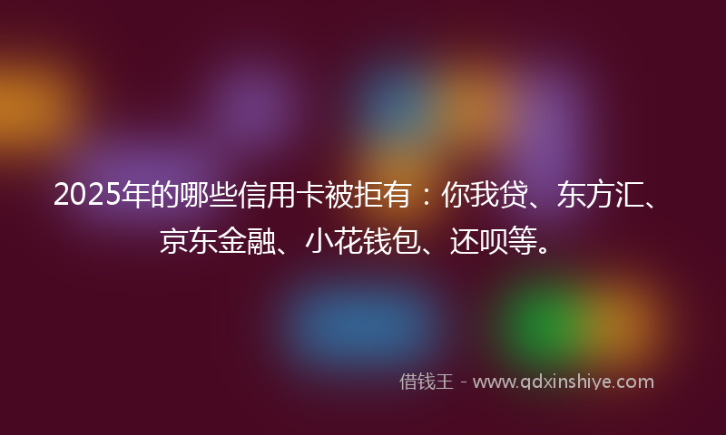 2025年的哪些信用卡被拒有：你我贷、东方汇、京东金融、小花钱包、还呗等。