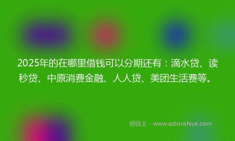 2025年的在哪里借钱可以分期还有：滴水贷、读秒贷、中原消费金融、人人贷、美团生活费等。