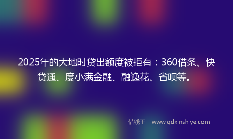 2025年的大地时贷出额度被拒有：360借条、快贷通、度小满金融、融逸花、省呗等。