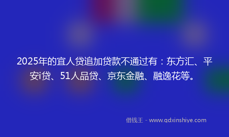 2025年的宜人贷追加贷款不通过有：东方汇、平安i贷、51人品贷、京东金融、融逸花等。